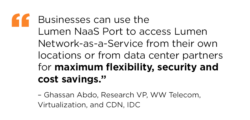 “Businesses can use the Lumen NaaS Port to access Lumen Network-as-a-Service from their own locations or from data center partners for maximum flexibility, security and cost savings.” – Ghassan Abdo, Research VP, WW Telecom, Virtualization, and CDN, IDC
