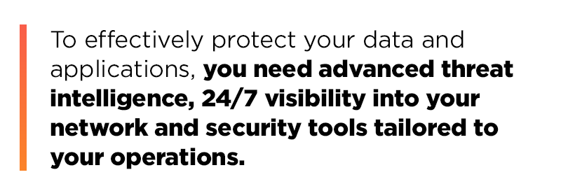 To effectively protect your data and applications, you need advanced threat intelligence, 24/7 visibility into your network and security tools tailored to your operations
