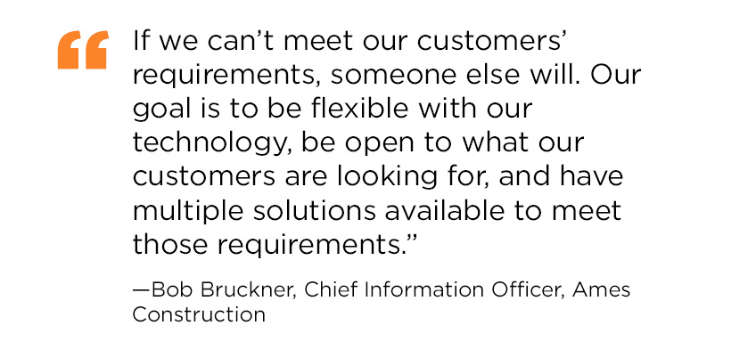 Quote from Bob Bruckner, Chief Information Officer at Ames Construction: If we can’t meet our customers’ requirements, someone else will. Our goal is to be flexible with our technology, be open to what our customers are looking for, and have multiple solutions available to meet those requirements.