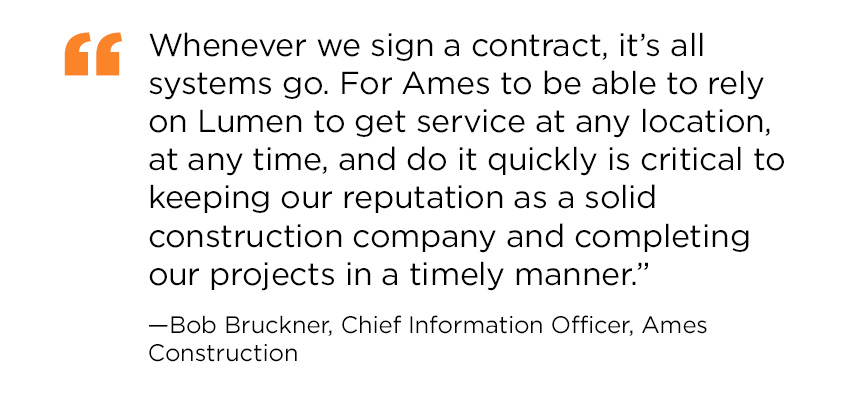 Quote from Bob Bruckner, Chief Information Officer at Ames Construction: Whenever we sign a contract, it’s all systems go. For Ames to be able to rely on Lumen to get service at any location, at any time, and do it quickly is critical to keeping our reputation as a solid construction company and completing our projects in a timely manner.