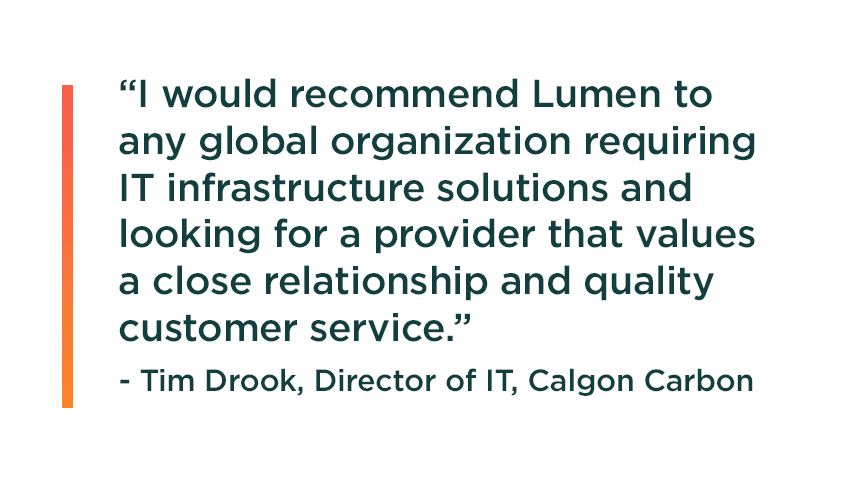 Quote from Calgon Carbon Executive Director of Information Technology, Tim Drook: I would recommend Lumen to any global organization requiring IT infrastructure solutions and looking for a provider that values a close relationship and quality customer service.