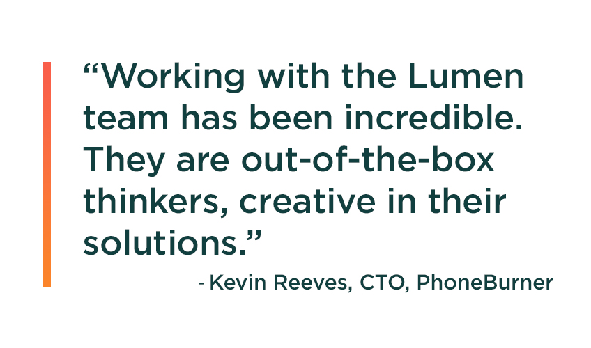 Quote from PhoneBurner CTO Kevin Reeves: Working with the Lumen team has been incredible. They are out-of-the-box thinkers, creative in their solutions