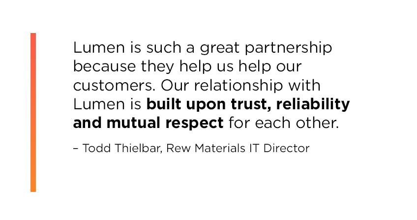 Quote from Rew Materials IT Director Todd Thielbar: Lumen is such a great partnership because they help us help our customers. Our relationship with Lumen is built upon trust, reliability and mutual respect for each other