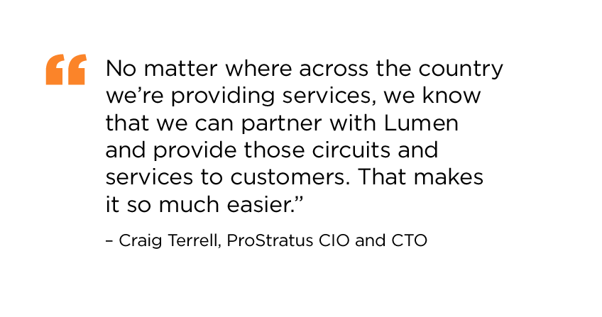 “No matter where across the country we’re providing services, we know that we can partner with Lumen and provide those circuits and services to customers. That makes it so much easier.” Craig Terrell, ProStratus CIO and CTO."
