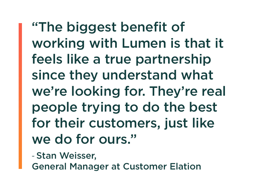 Quote from Stan Weisser, General Manager at Customer Elation: The biggest benefit of working with Lumen is that it feels like a true partnership since they understand what we’re looking for. They’re real people trying to do the best for their customers, just like we do for ours.