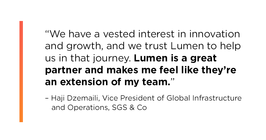 Quote from Haji Dzemaili, Vice President of Global Infrastructure and Operations at SGS & Co: We have a vested interest in innovation and growth, and we trust Lumen to help us in that journey. Lumen is a great partner and makes me feel like they’re an extension of my team.