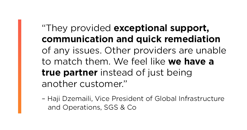 Quote from Haji Dzemaili, Vice President of Global Infrastructure and Operations at SGS & Co: They provided exceptional support, communication and quick remediation of any issues. Other providers are unable to match them. We feel like we have a true partner instead of just being another customer.