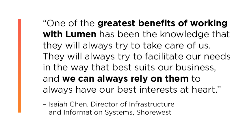 “One of the greatest benefits of working with Lumen has been the knowledge that they will always try to take care of us. They will always try to facilitate our needs in the way that best suits our business, and we can always rely on them to always have our best interests at heart.” Isaiah Chen, Director of Infrastructure and Information Systems, Shorewest.