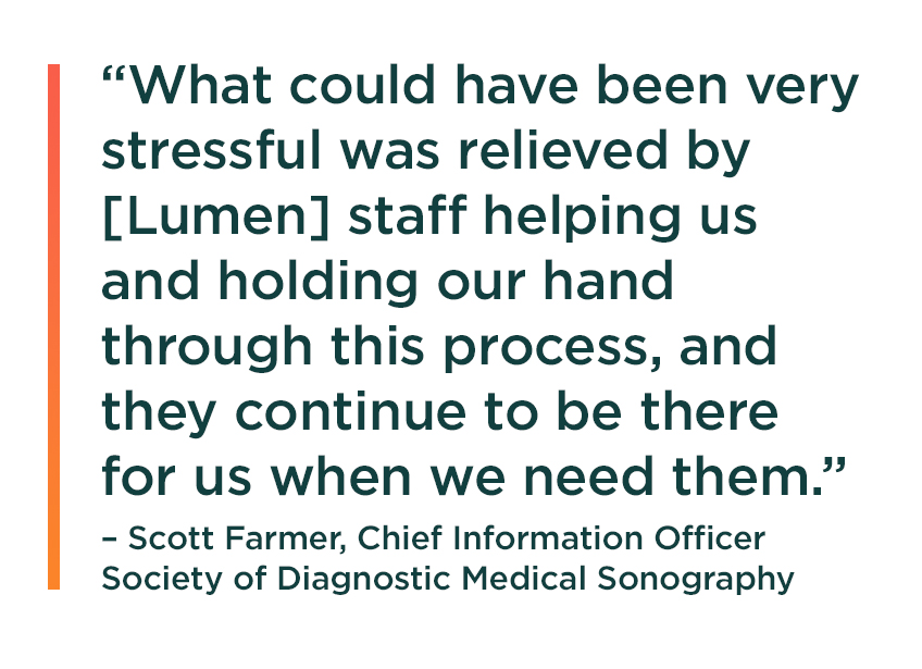 “What could have been very stressful was relieved by [Lumen] staff helping us and holding our hand through this process, and they continue to be there for us when we need them.” Scott Farmer, Chief Information Officer, Society of Diagnostic Medical Sonography.