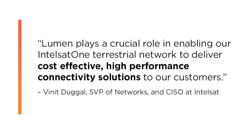 “Lumen plays a crucial role in enabling our IntelsatOne terrestrial network to deliver cost effective, high performance connectivity solutions to our customers,” Duggal says. [IMAGE ALT TEXT] : Quote by Vinit Duggal reading: “Lumen plays a crucial role in enabling our IntelsatOne terrestrial network to deliver cost effective, high performance connectivity solutions to our customers.” 