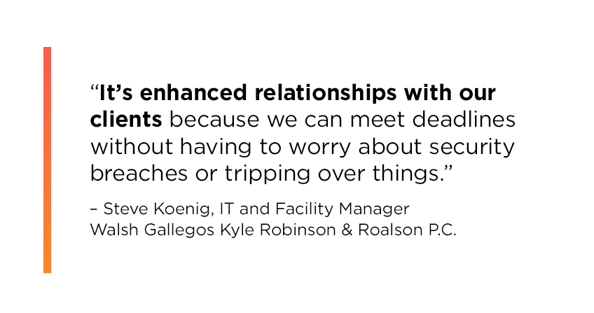 “It’s enhanced relationships with our clients because we can meet deadlines without having to worry about security breaches or tripping over things.” Steve Koenig, IT and Facility Manager, Walsh Gallegos Kyle Robinson & Roalson P.C.