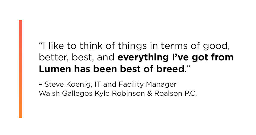 “I like to think of things in terms of good, better, best, and everything I’ve got from Lumen has been best of breed.” Steve Koenig, IT and Facility Manager, Walsh Gallegos Kyle Robinson & Roalson P.C.