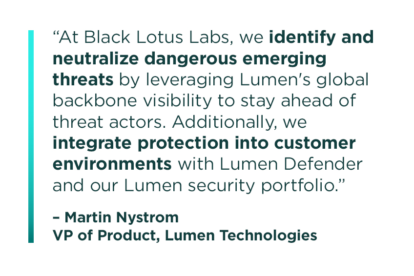 “At Black Lotus Labs, we identify and neutralize dangerous emerging threats by leveraging Lumen's global backbone visibility to stay ahead of threat actors. Additionally, we integrate protection into customer environments with Lumen Defender and our Lumen security portfolio." Martin Nystrom, VP of Product, Lumen Technologies.