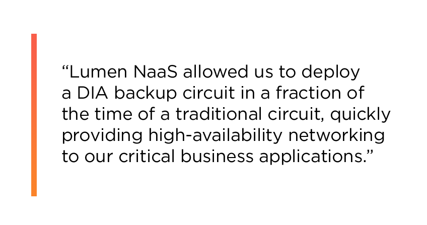 “Lumen NaaS allowed us to deploy a DIA backup circuit in a fraction of the time of a traditional circuit, quickly providing high-availability networking to our critical business applications.”