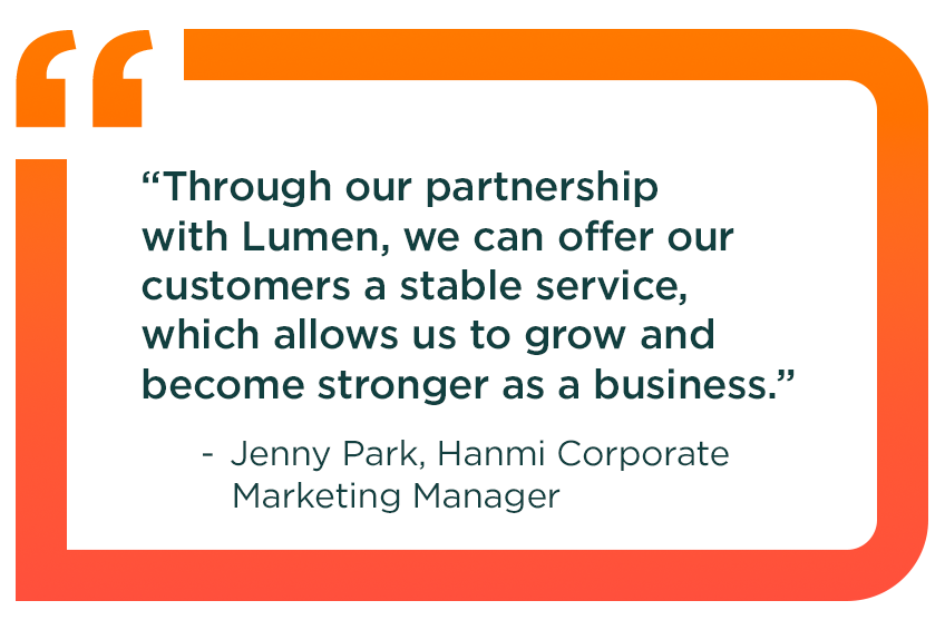 Quote from Jenny Park, Hanmi Corporate Marketing Manager: Through our partnership with Lumen, we can offer our customers a stable service, which allows us to grow and become stronger as a business.
